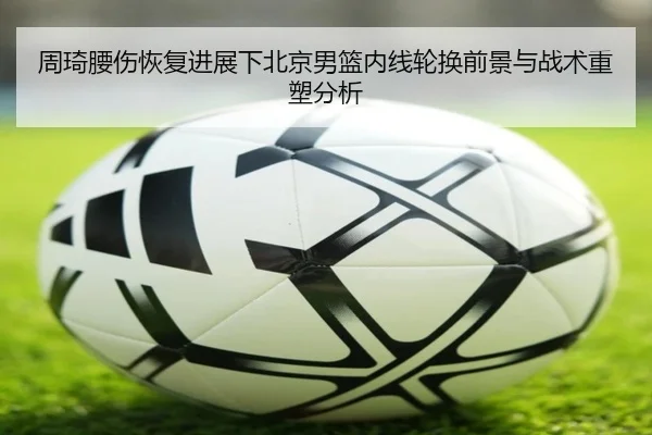 周琦腰伤恢复进展下北京男篮内线轮换前景与战术重塑分析
